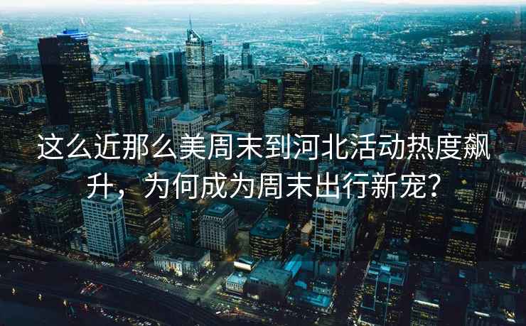這么近那么美周末到河北活動熱度飆升，為何成為周末出行新寵？