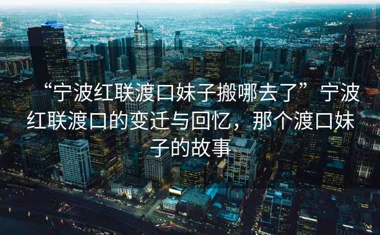 “寧波紅聯渡口妹子搬哪去了”寧波紅聯渡口的變遷與回憶，那個渡口妹子的故事
