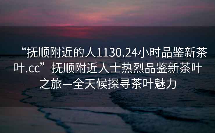 “撫順附近的人1130.24小時品鑒新茶葉.cc”撫順附近人士熱烈品鑒新茶葉之旅—全天候探尋茶葉魅力