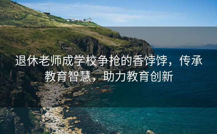 退休老師成學校爭搶的香餑餑，傳承教育智慧，助力教育創新