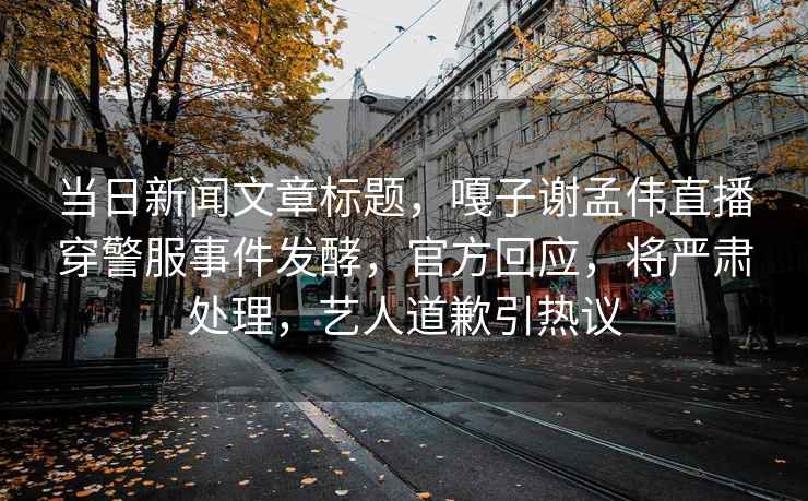 當日新聞文章標題，嘎子謝孟偉直播穿警服事件發酵，官方回應，將嚴肅處理，藝人道歉引熱議