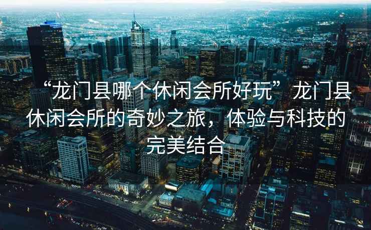 “龍門縣哪個休閑會所好玩”龍門縣休閑會所的奇妙之旅，體驗與科技的完美結合