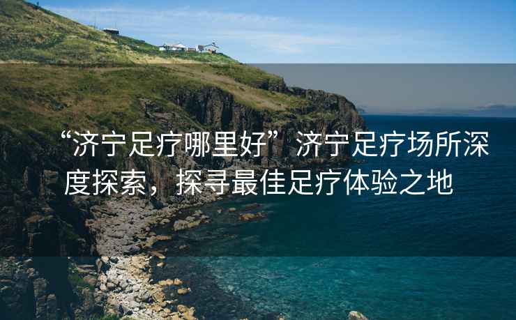 “濟(jì)寧足療哪里好”濟(jì)寧足療場(chǎng)所深度探索，探尋最佳足療體驗(yàn)之地