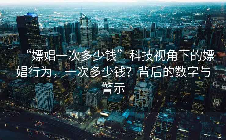 “嫖娼一次多少錢”科技視角下的嫖娼行為，一次多少錢？背后的數(shù)字與警示