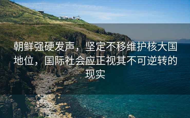 朝鮮強硬發聲，堅定不移維護核大國地位，國際社會應正視其不可逆轉的現實