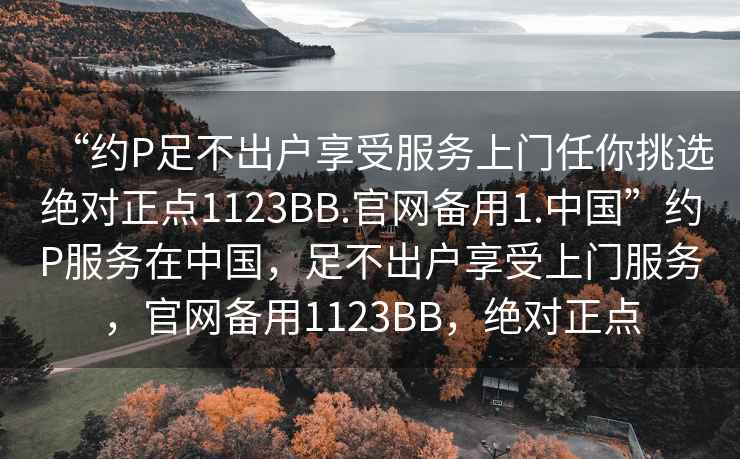“約P足不出戶享受服務上門任你挑選絕對正點1123BB.官網(wǎng)備用1.中國”約P服務在中國，足不出戶享受上門服務，官網(wǎng)備用1123BB，絕對正點
