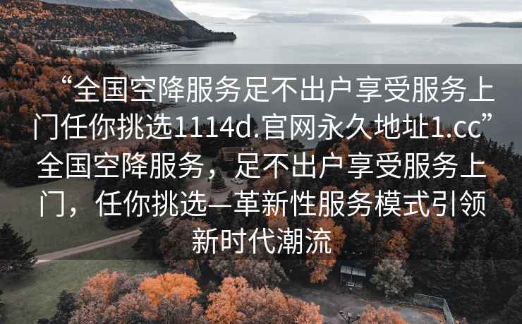 “全國(guó)空降服務(wù)足不出戶享受服務(wù)上門(mén)任你挑選1114d.官網(wǎng)永久地址1.cc”全國(guó)空降服務(wù)，足不出戶享受服務(wù)上門(mén)，任你挑選—革新性服務(wù)模式引領(lǐng)新時(shí)代潮流