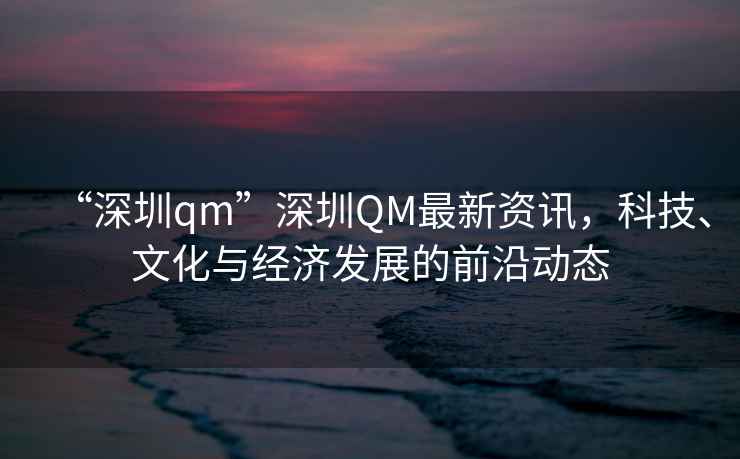 “深圳qm”深圳QM最新資訊，科技、文化與經濟發展的前沿動態