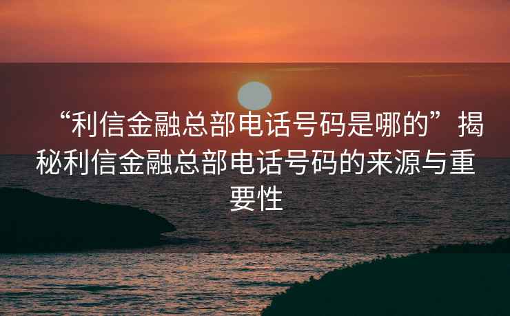 “利信金融總部電話號碼是哪的”揭秘利信金融總部電話號碼的來源與重要性