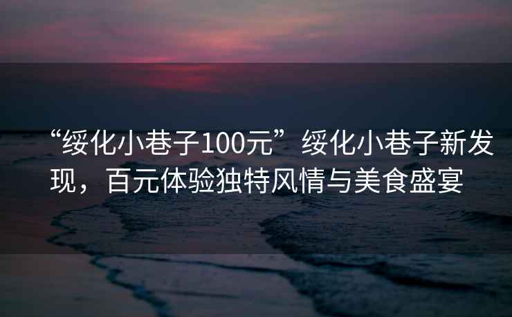 “綏化小巷子100元”綏化小巷子新發現，百元體驗獨特風情與美食盛宴