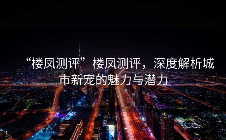 “樓鳳測評”樓鳳測評，深度解析城市新寵的魅力與潛力