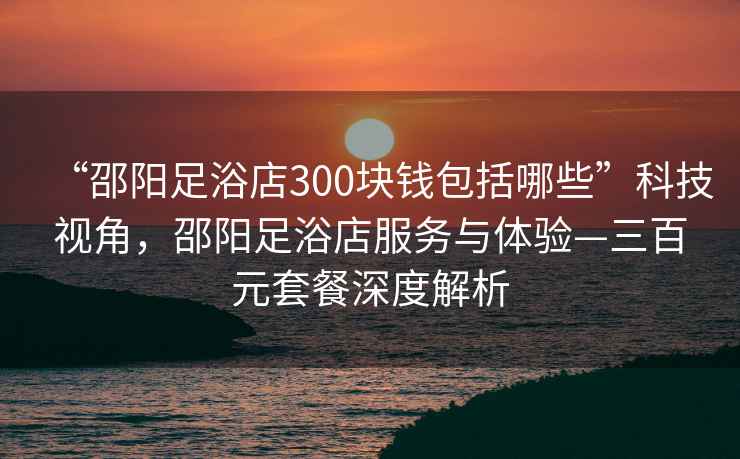 “邵陽足浴店300塊錢包括哪些”科技視角，邵陽足浴店服務與體驗—三百元套餐深度解析