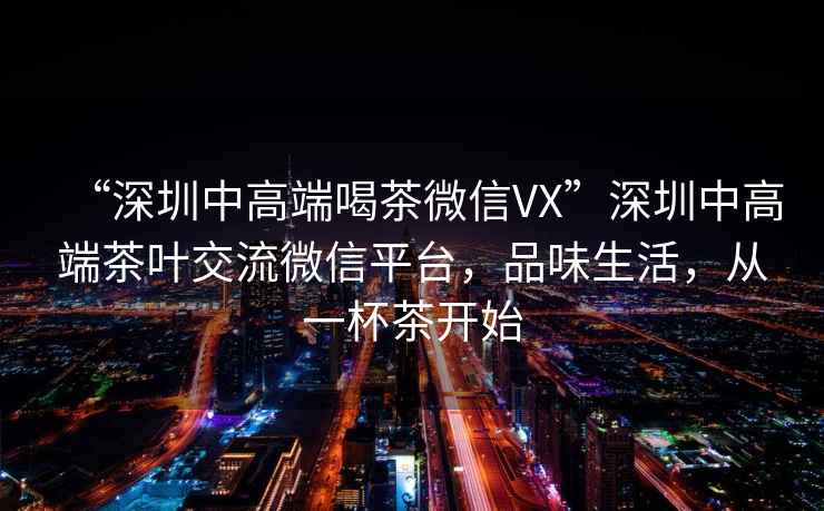 “深圳中高端喝茶微信VX”深圳中高端茶葉交流微信平臺，品味生活，從一杯茶開始