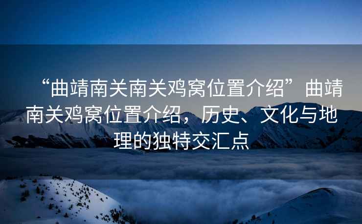 “曲靖南關(guān)南關(guān)雞窩位置介紹”曲靖南關(guān)雞窩位置介紹，歷史、文化與地理的獨(dú)特交匯點(diǎn)