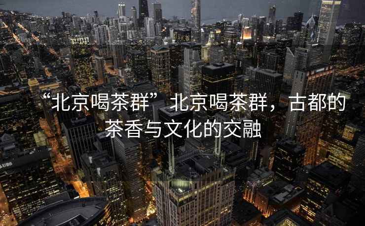 “北京喝茶群”北京喝茶群，古都的茶香與文化的交融