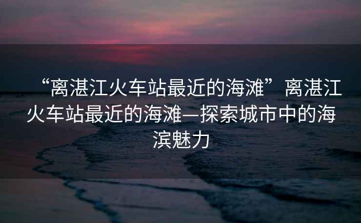 “離湛江火車站最近的海灘”離湛江火車站最近的海灘—探索城市中的海濱魅力