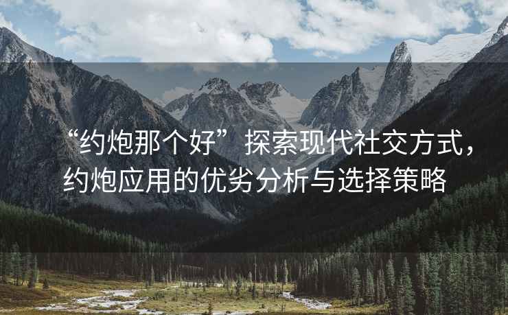“約炮那個好”探索現代社交方式，約炮應用的優劣分析與選擇策略