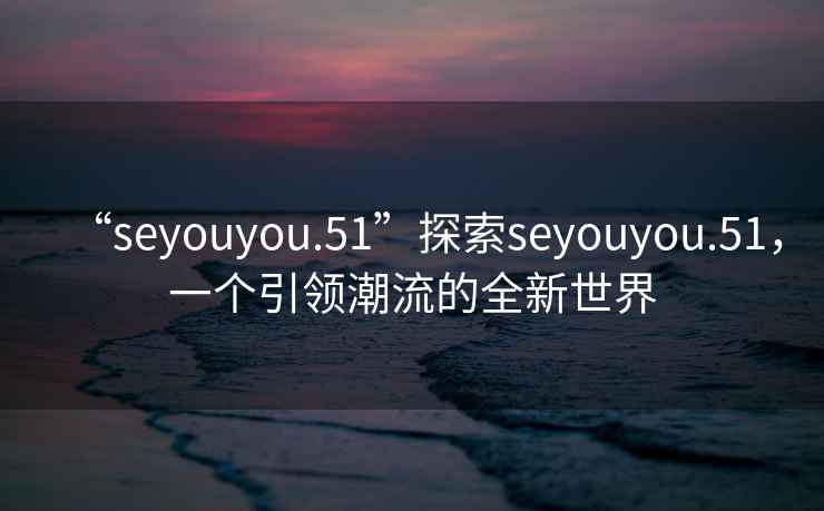 “seyouyou.51”探索seyouyou.51，一個引領(lǐng)潮流的全新世界