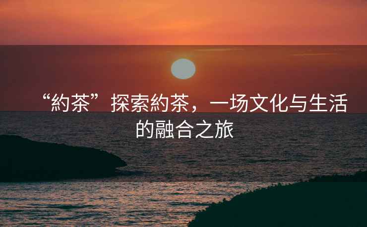 “約茶”探索約茶，一場文化與生活的融合之旅
