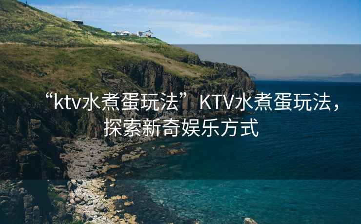 “ktv水煮蛋玩法”KTV水煮蛋玩法，探索新奇娛樂方式