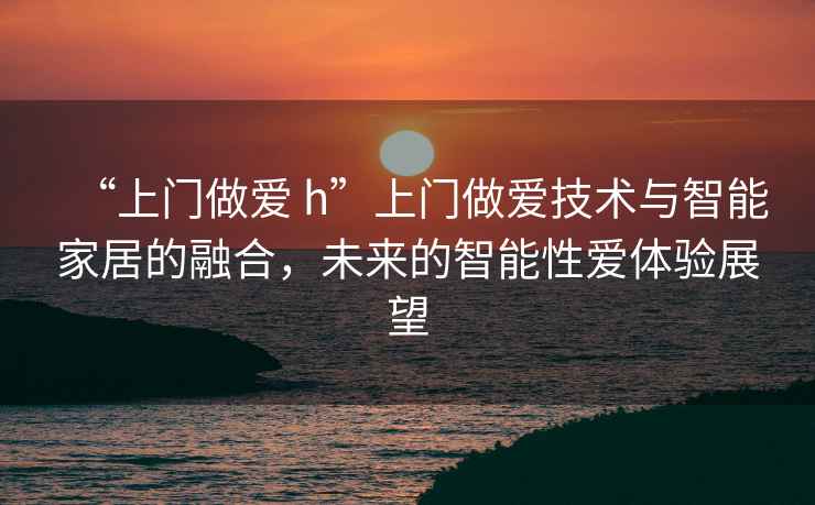 “上門做愛 h”上門做愛技術(shù)與智能家居的融合，未來的智能性愛體驗(yàn)展望