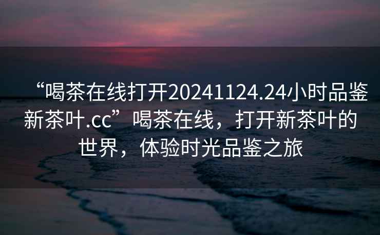 “喝茶在線打開20241124.24小時品鑒新茶葉.cc”喝茶在線，打開新茶葉的世界，體驗時光品鑒之旅