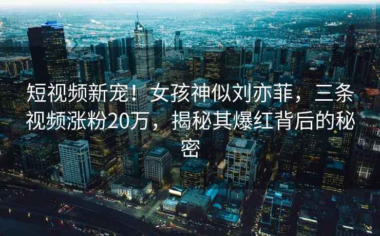 短視頻新寵！女孩神似劉亦菲，三條視頻漲粉20萬，揭秘其爆紅背后的秘密