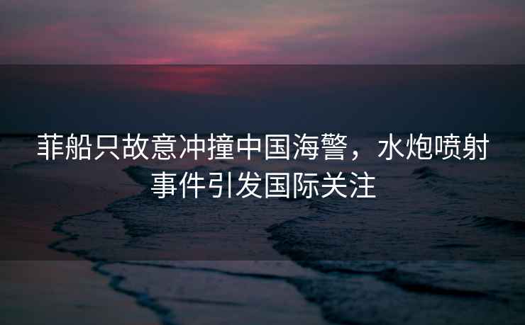 菲船只故意沖撞中國海警，水炮噴射事件引發國際關注
