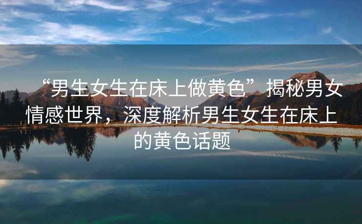 “男生女生在床上做黃色”揭秘男女情感世界，深度解析男生女生在床上的黃色話題