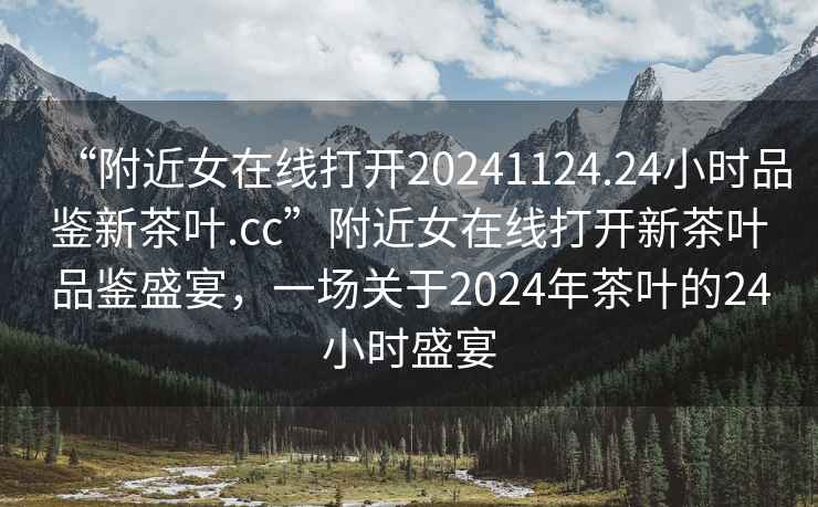 “附近女在線打開20241124.24小時品鑒新茶葉.cc”附近女在線打開新茶葉品鑒盛宴，一場關于2024年茶葉的24小時盛宴