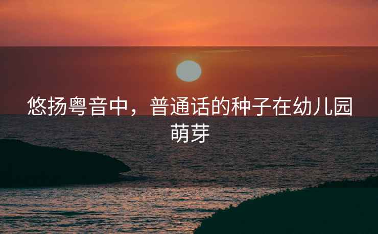 悠揚粵音中，普通話的種子在幼兒園萌芽