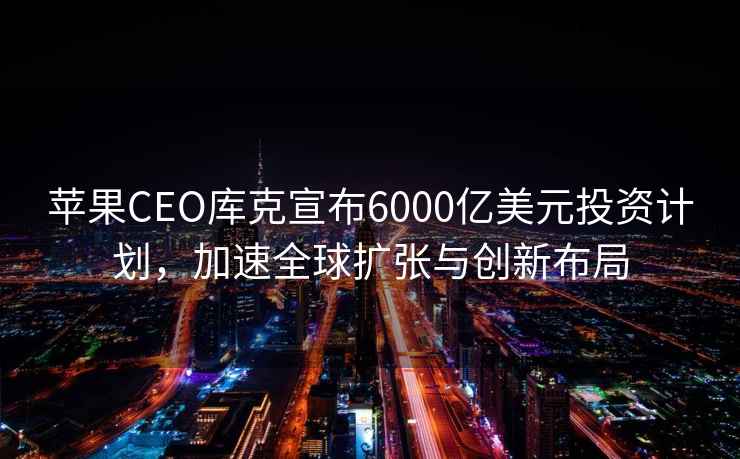 蘋果CEO庫克宣布6000億美元投資計劃，加速全球擴張與創新布局