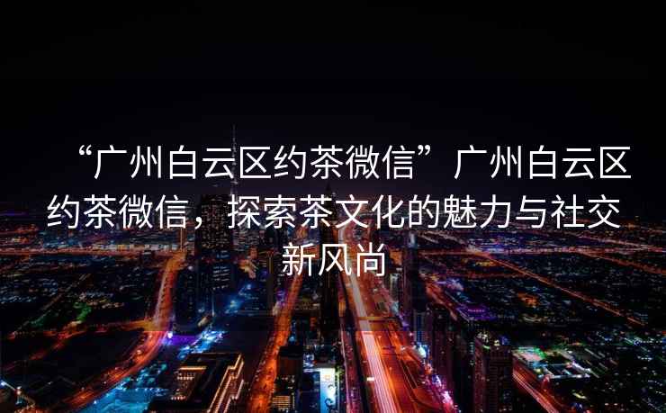“廣州白云區約茶微信”廣州白云區約茶微信，探索茶文化的魅力與社交新風尚