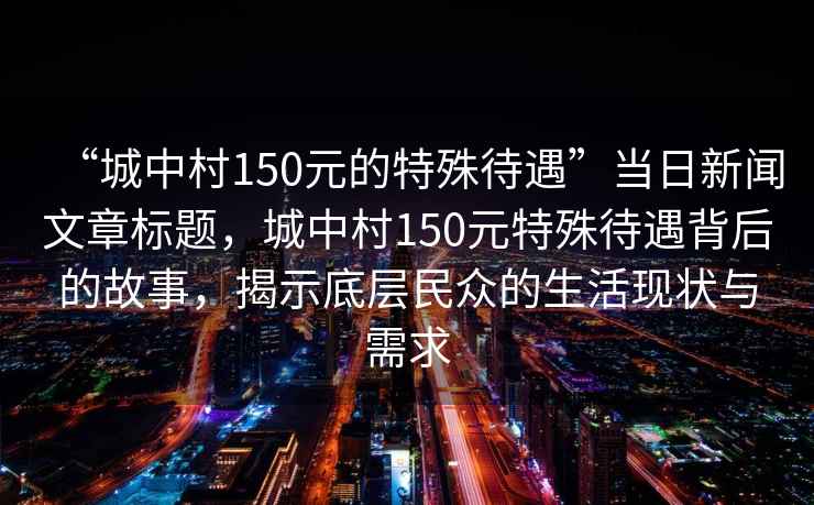 “城中村150元的特殊待遇”當日新聞文章標題，城中村150元特殊待遇背后的故事，揭示底層民眾的生活現狀與需求