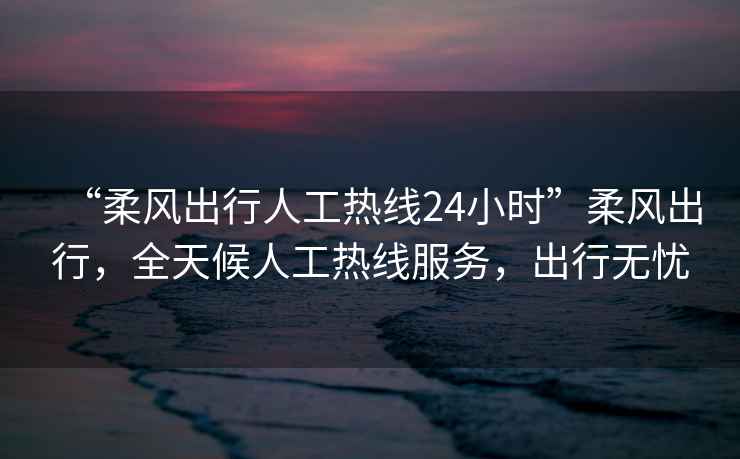 “柔風出行人工熱線24小時”柔風出行，全天候人工熱線服務，出行無憂