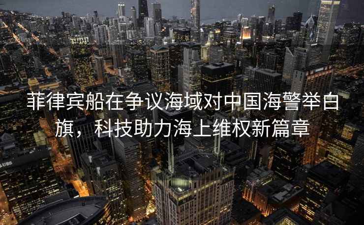菲律賓船在爭議海域?qū)χ袊＞e白旗，科技助力海上維權(quán)新篇章