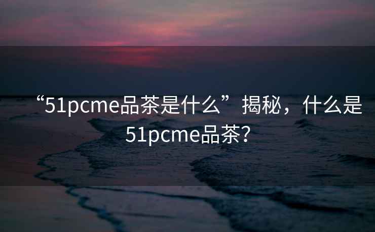 “51pcme品茶是什么”揭秘，什么是51pcme品茶？