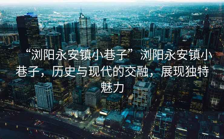 “瀏陽(yáng)永安鎮(zhèn)小巷子”瀏陽(yáng)永安鎮(zhèn)小巷子，歷史與現(xiàn)代的交融，展現(xiàn)獨(dú)特魅力