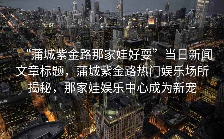 “蒲城紫金路那家娃好耍”當日新聞文章標題，蒲城紫金路熱門娛樂場所揭秘，那家娃娛樂中心成為新寵