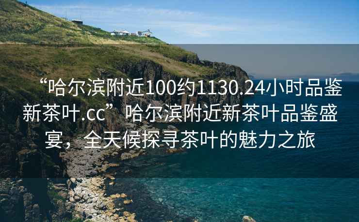 “哈爾濱附近100約1130.24小時(shí)品鑒新茶葉.cc”哈爾濱附近新茶葉品鑒盛宴，全天候探尋茶葉的魅力之旅