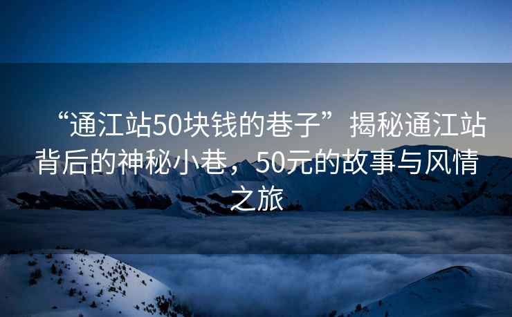 “通江站50塊錢的巷子”揭秘通江站背后的神秘小巷，50元的故事與風情之旅