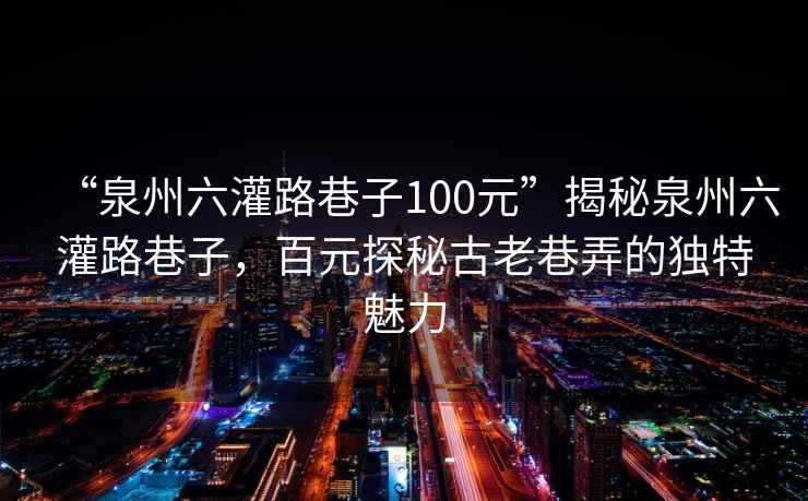 “泉州六灌路巷子100元”揭秘泉州六灌路巷子，百元探秘古老巷弄的獨(dú)特魅力