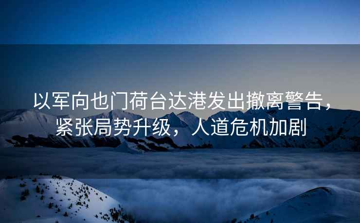以軍向也門荷臺達港發出撤離警告，緊張局勢升級，人道危機加劇
