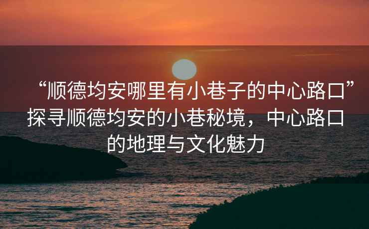 “順德均安哪里有小巷子的中心路口”探尋順德均安的小巷秘境，中心路口的地理與文化魅力