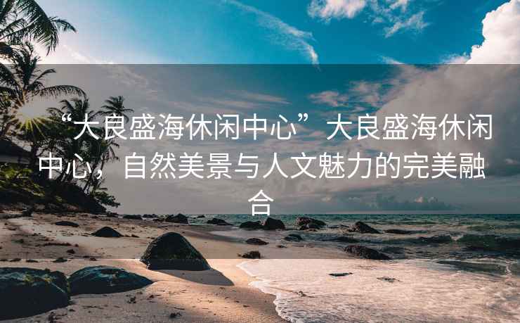 “大良盛海休閑中心”大良盛海休閑中心，自然美景與人文魅力的完美融合