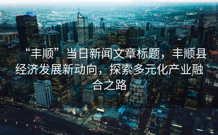 “豐順”當日新聞文章標題，豐順縣經濟發展新動向，探索多元化產業融合之路