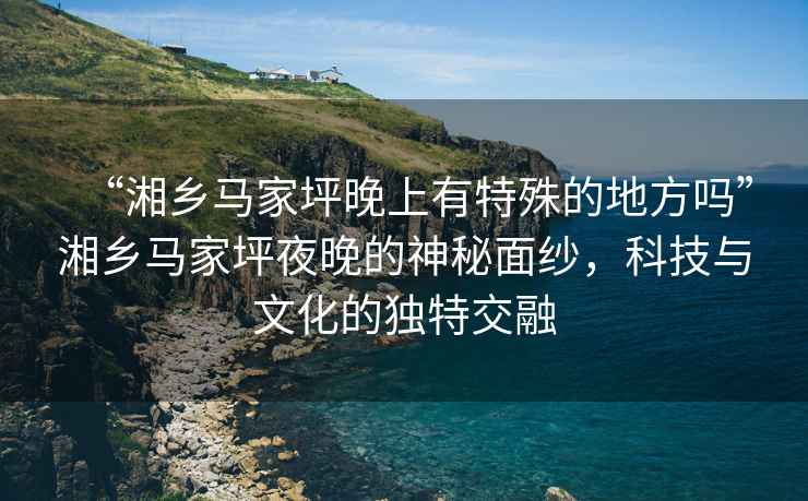 “湘鄉馬家坪晚上有特殊的地方嗎”湘鄉馬家坪夜晚的神秘面紗，科技與文化的獨特交融