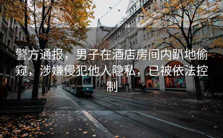 警方通報，男子在酒店房間內趴地偷窺，涉嫌侵犯他人隱私，已被依法控制