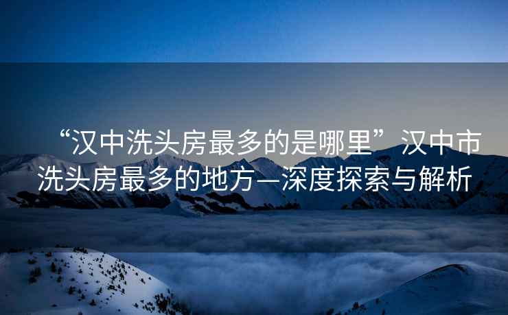 “漢中洗頭房最多的是哪里”漢中市洗頭房最多的地方—深度探索與解析