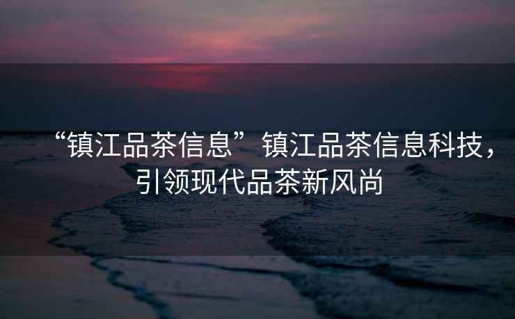 “鎮江品茶信息”鎮江品茶信息科技，引領現代品茶新風尚